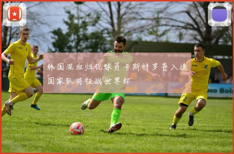 韩国混血归化球员卡斯特罗普入选国家队将征战世界杯