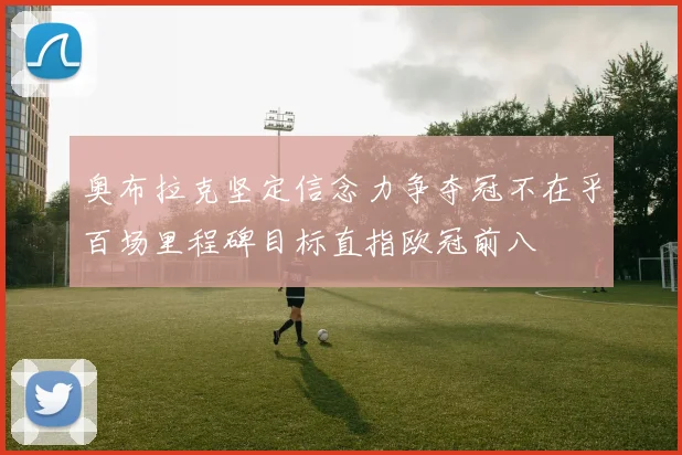 奥布拉克坚定信念力争夺冠不在乎百场里程碑目标直指欧冠前八