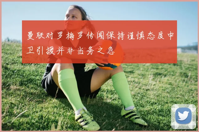 曼联对罗梅罗传闻保持谨慎态度中卫引援并非当务之急
