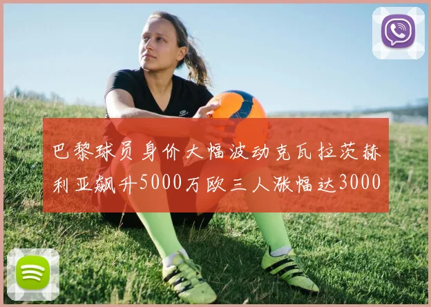 巴黎球员身价大幅波动克瓦拉茨赫利亚飙升5000万欧三人涨幅达3000万欧