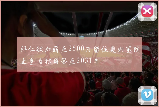 拜仁欲加薪至2500万留住奥利塞防止皇马挖角签至2031年
