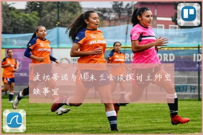 波切蒂诺与AC米兰会谈探讨主帅空缺事宜