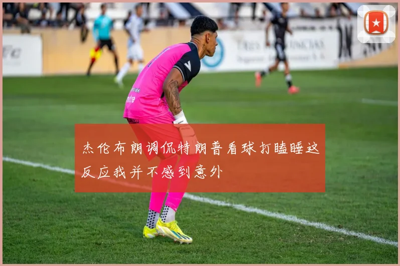 杰伦布朗调侃特朗普看球打瞌睡这反应我并不感到意外