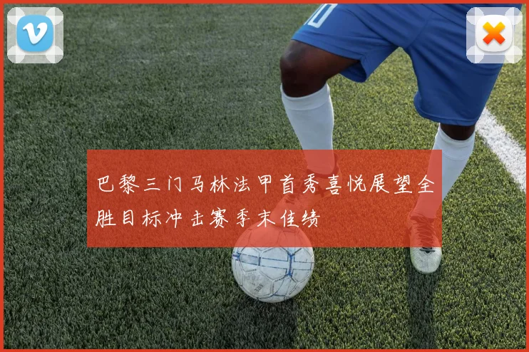 巴黎三门马林法甲首秀喜悦展望全胜目标冲击赛季末佳绩