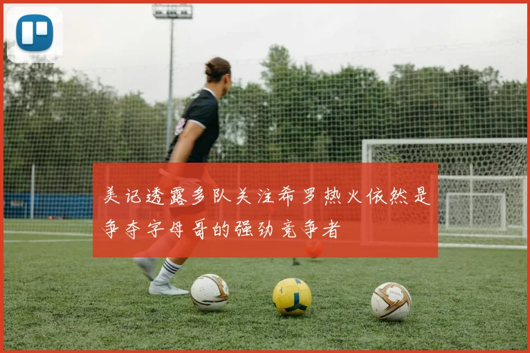 美记透露多队关注希罗热火依然是争夺字母哥的强劲竞争者