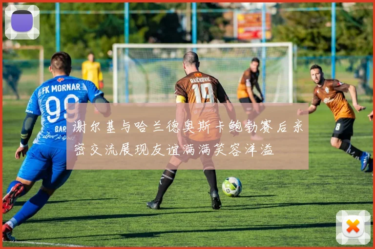 谢尔基与哈兰德奥斯卡鲍勃赛后亲密交流展现友谊满满笑容洋溢