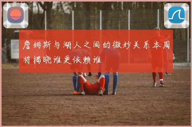 詹姆斯与湖人之间的微妙关系本周将揭晓谁更依赖谁