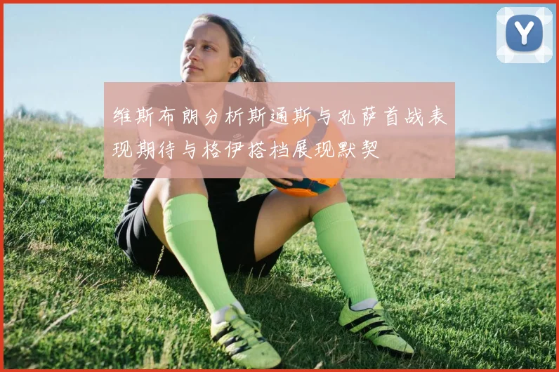 维斯布朗分析斯通斯与孔萨首战表现期待与格伊搭档展现默契